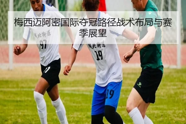 梅西迈阿密国际夺冠路径战术布局与赛季展望