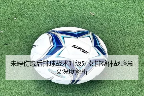 朱婷伤愈后排球战术升级对女排整体战略意义深度解析